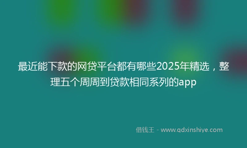 最近能下款的网贷平台都有哪些2025年精选，整理五个周周到贷款相同系列的app