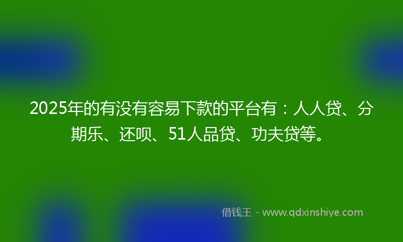 2025年的有没有容易下款的平台有：人人贷、分期乐、还呗、51人品贷、功夫贷等。