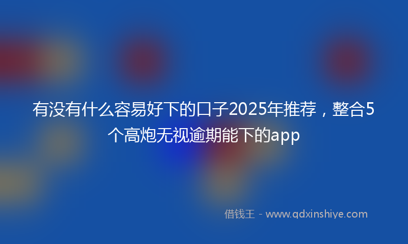 有没有什么容易好下的口子2025年推荐，整合5个高炮无视逾期能下的app