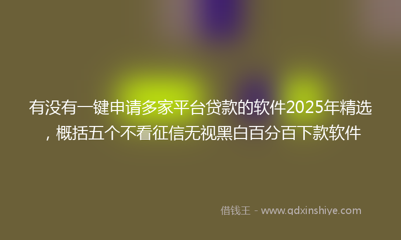 有没有一键申请多家平台贷款的软件2025年精选，概括五个不看征信无视黑白百分百下款软件