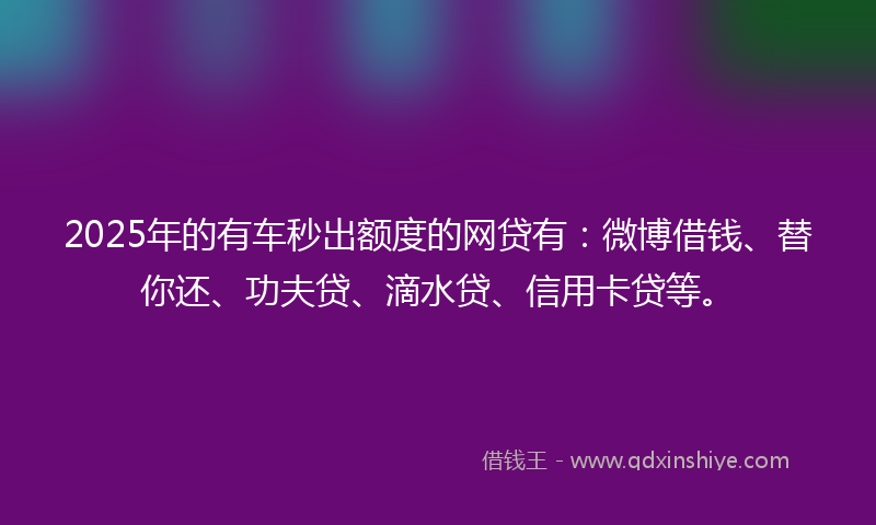 2025年的有车秒出额度的网贷有：微博借钱、替你还、功夫贷、滴水贷、信用卡贷等。