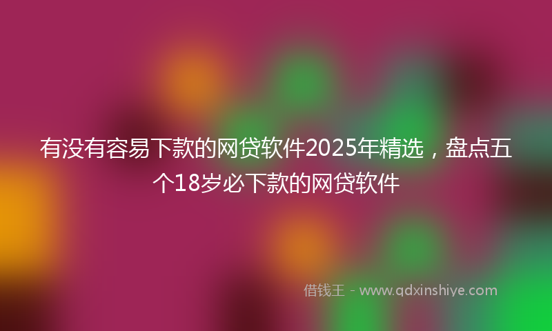 有没有容易下款的网贷软件2025年精选，盘点五个18岁必下款的网贷软件