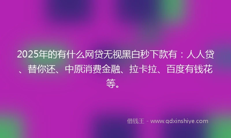 2025年的有什么网贷无视黑白秒下款有：人人贷、替你还、中原消费金融、拉卡拉、百度有钱花等。