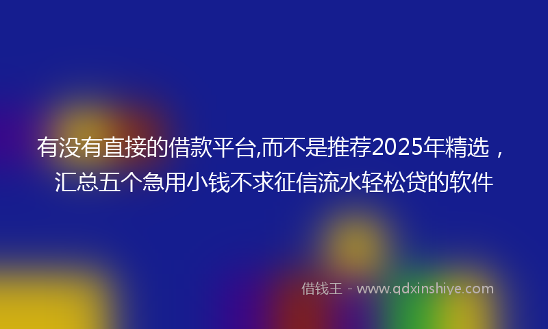 有没有直接的借款平台,而不是推荐2025年精选，汇总五个急用小钱不求征信流水轻松贷的软件