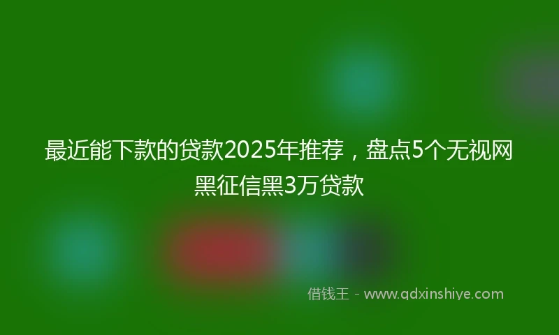 最近能下款的贷款2025年推荐,盘点5个无视网黑征信黑3万贷款
