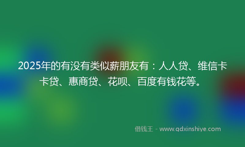 2025年的有没有类似薪朋友有：人人贷、维信卡卡贷、惠商贷、花呗、百度有钱花等。