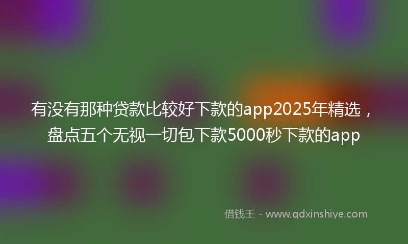 有没有那种贷款比较好下款的app2025年精选，盘点五个无视一切包下款5000秒下款的app