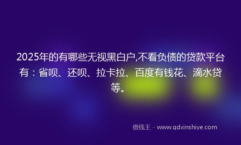 2025年的有哪些无视黑白户,不看负债的贷款平台有：省呗、还呗、拉卡拉、百度有钱花、滴水贷等。