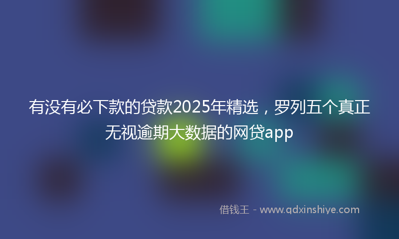 有没有必下款的贷款2025年精选，罗列五个真正无视逾期大数据的网贷app