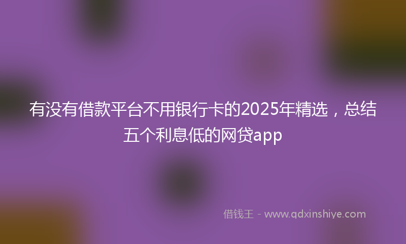 有没有借款平台不用银行卡的2025年精选，总结五个利息低的网贷app