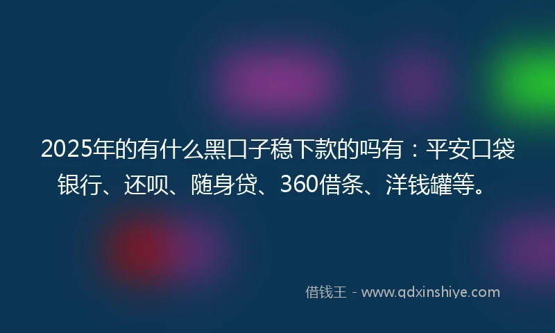 2025年的有什么黑口子稳下款的吗有：平安口袋银行、还呗、随身贷、360借条、洋钱罐等。