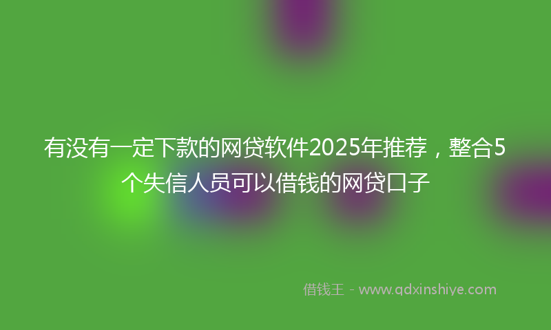 有没有一定下款的网贷软件2025年推荐，整合5个失信人员可以借钱的网贷口子