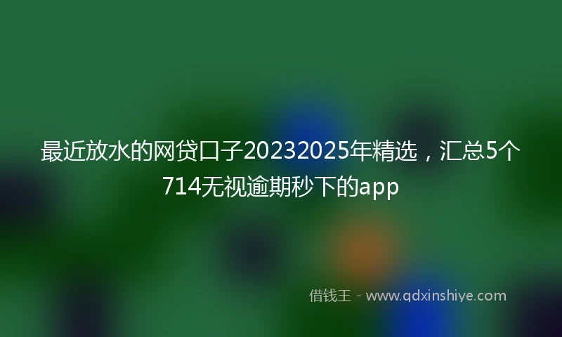 最近放水的网贷口子20232025年精选，汇总5个714无视逾期秒下的app