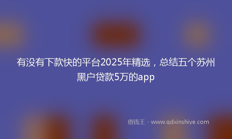 有没有下款快的平台2025年精选，总结五个苏州黑户贷款5万的app