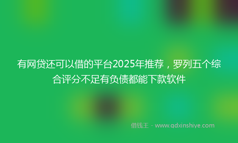 有网贷还可以借的平台2025年推荐，罗列五个综合评分不足有负债都能下款软件