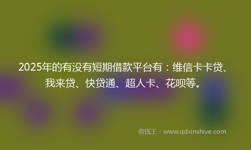 2025年的有没有短期借款平台有：维信卡卡贷、我来贷、快贷通、超人卡、花呗等。