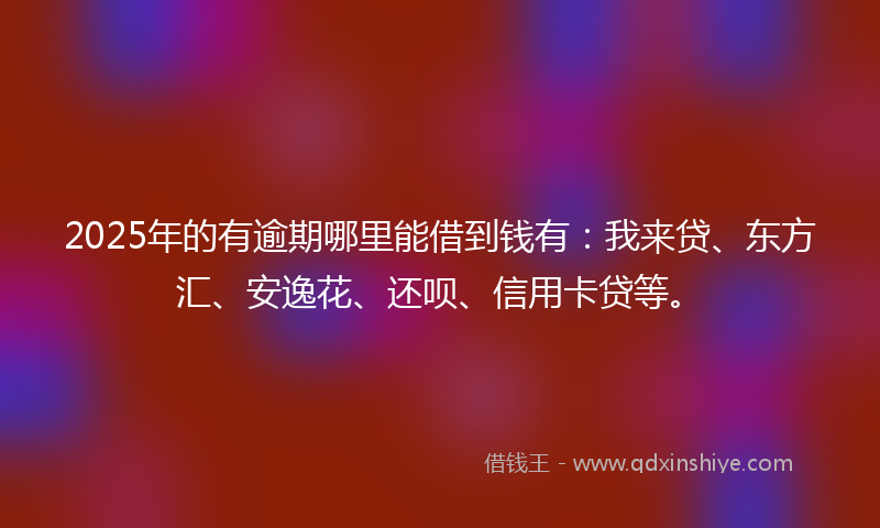 2025年的有逾期哪里能借到钱有：我来贷、东方汇、安逸花、还呗、信用卡贷等。