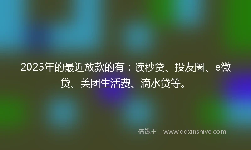 2025年的最近放款的有：读秒贷、投友圈、e微贷、美团生活费、滴水贷等。