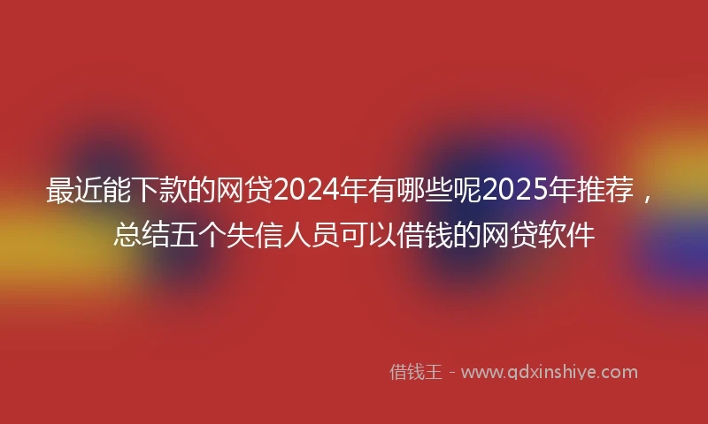 最近能下款的网贷2024年有哪些呢2025年推荐，总结五个失信人员可以借钱的网贷软件