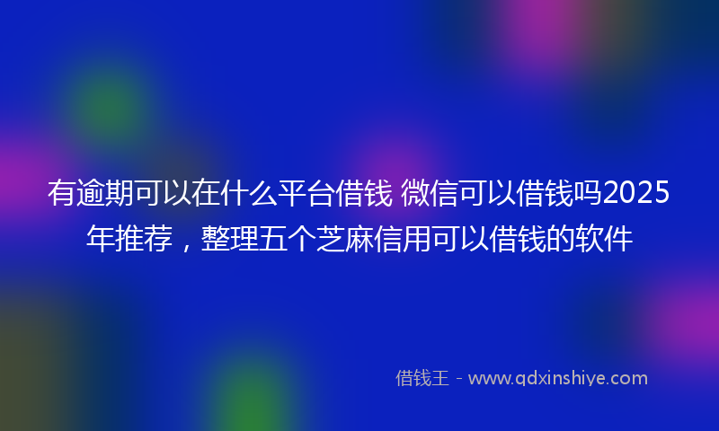 有逾期可以在什么平台借钱 微信可以借钱吗2025年推荐，整理五个芝麻信用可以借钱的软件