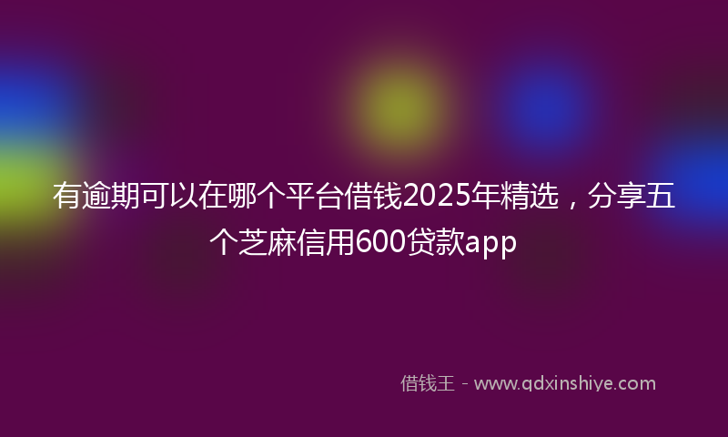 有逾期可以在哪个平台借钱2025年精选，分享五个芝麻信用600贷款app