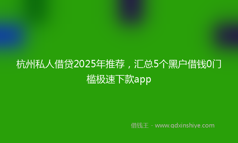 杭州私人借贷2025年推荐，汇总5个黑户借钱0门槛极速下款app