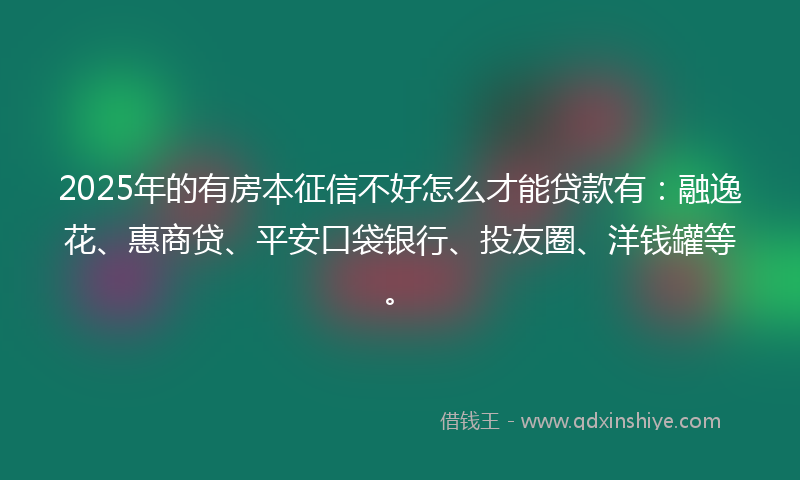 2025年的有房本征信不好怎么才能贷款有：融逸花、惠商贷、平安口袋银行、投友圈、洋钱罐等。