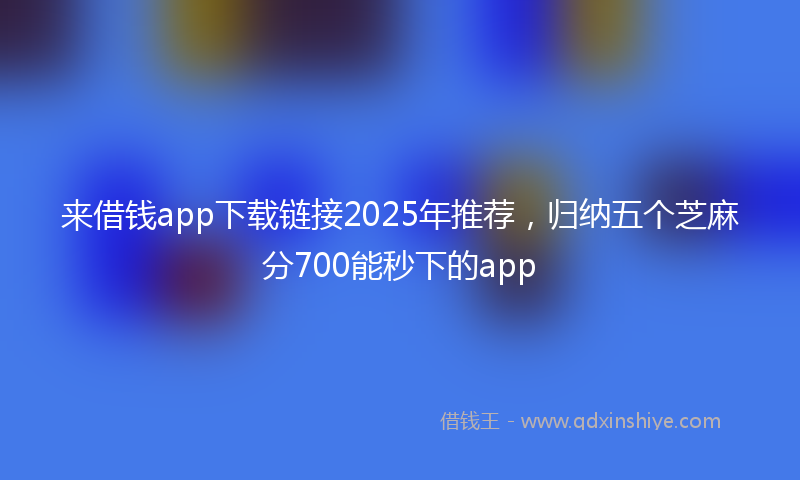 来借钱app下载链接2025年推荐，归纳五个芝麻分700能秒下的app