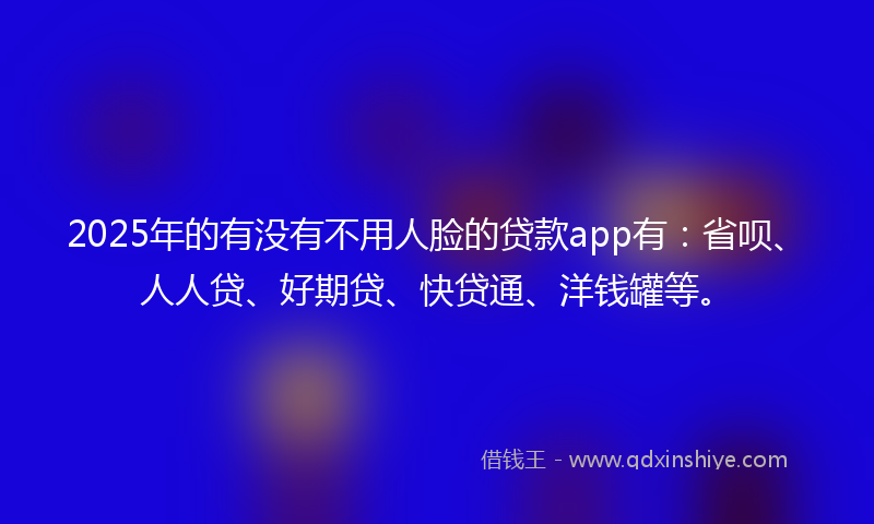 2025年的有没有不用人脸的贷款app有：省呗、人人贷、好期贷、快贷通、洋钱罐等。