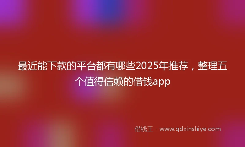 最近能下款的平台都有哪些2025年推荐，整理五个值得信赖的借钱app