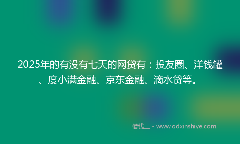 2025年的有没有七天的网贷有：投友圈、洋钱罐、度小满金融、京东金融、滴水贷等。