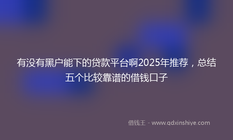 有没有黑户能下的贷款平台啊2025年推荐，总结五个比较靠谱的借钱口子