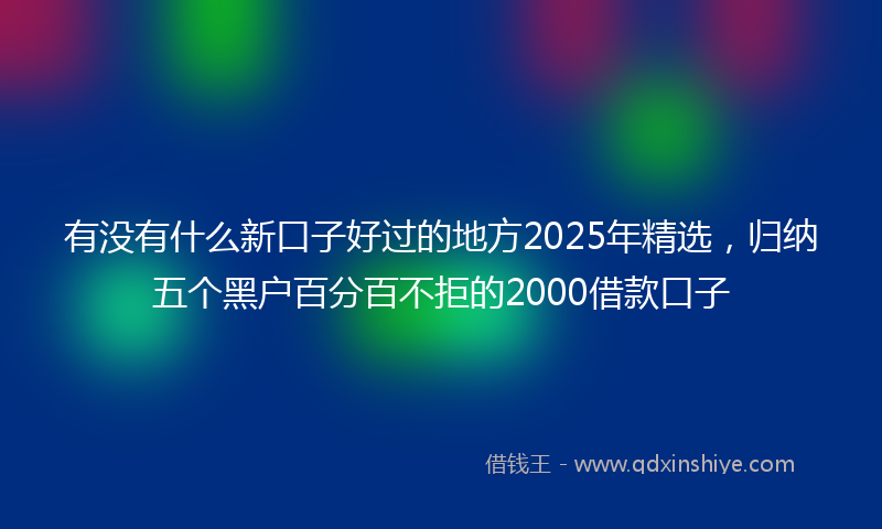 有没有什么新口子好过的地方2025年精选，归纳五个黑户百分百不拒的2000借款口子