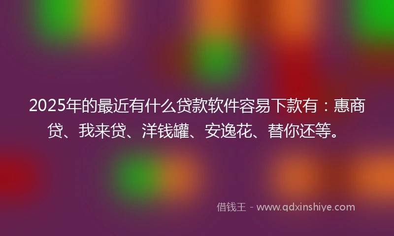 2025年的最近有什么贷款软件容易下款有：惠商贷、我来贷、洋钱罐、安逸花、替你还等。