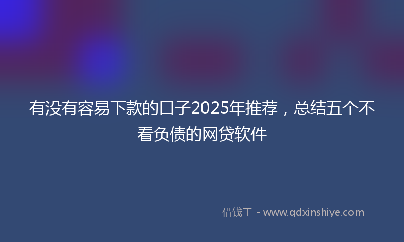 有没有容易下款的口子2025年推荐，总结五个不看负债的网贷软件