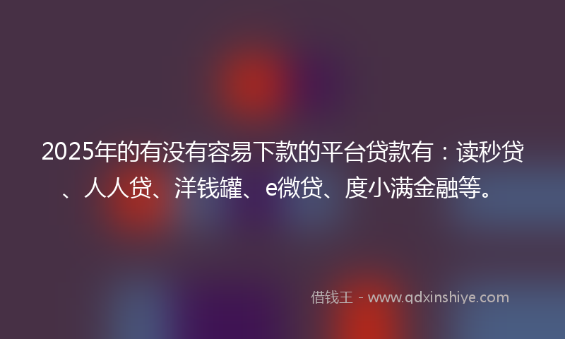 2025年的有没有容易下款的平台贷款有：读秒贷、人人贷、洋钱罐、e微贷、度小满金融等。