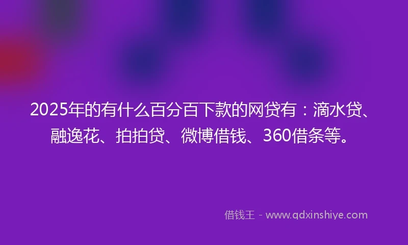 2025年的有什么百分百下款的网贷有：滴水贷、融逸花、拍拍贷、微博借钱、360借条等。