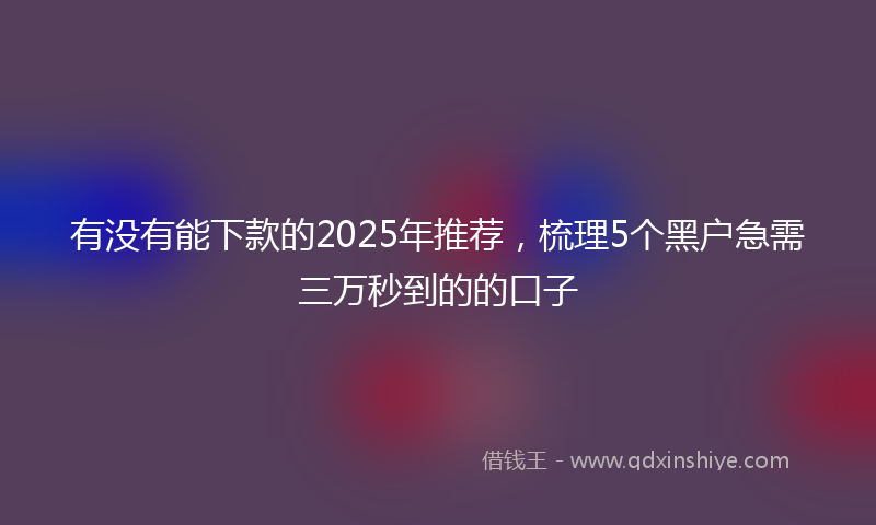 有没有能下款的2025年推荐，梳理5个黑户急需三万秒到的的口子
