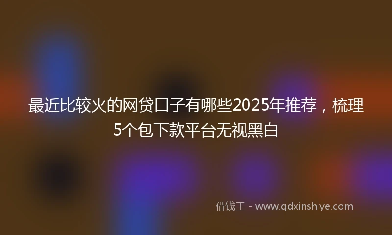最近比较火的网贷口子有哪些2025年推荐,梳理5个包下款平台无视黑白