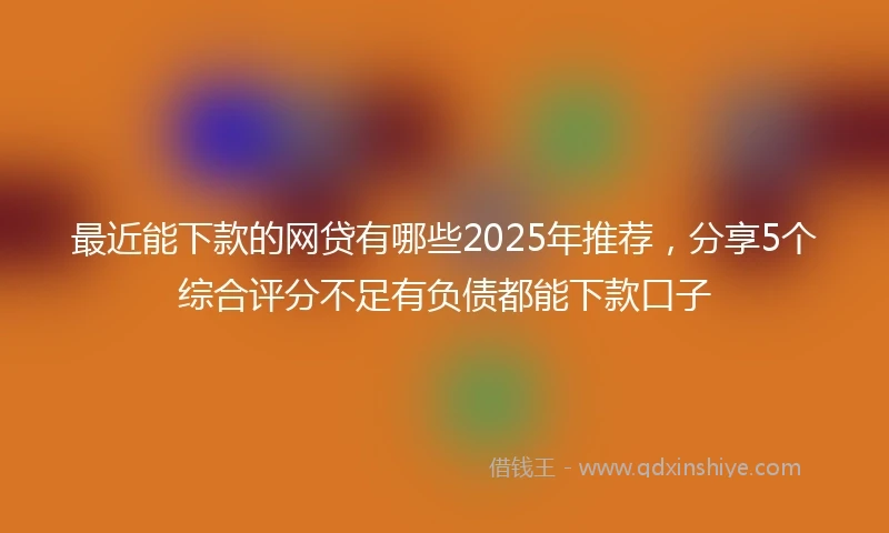 最近能下款的网贷有哪些2025年推荐,分享5个综合评分不足有负债都能下款口子