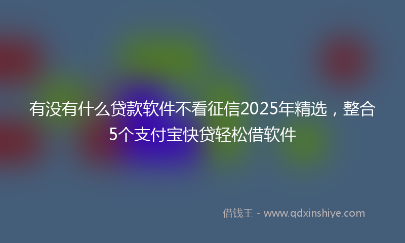 有没有什么贷款软件不看征信2025年精选，整合5个支付宝快贷轻松借软件