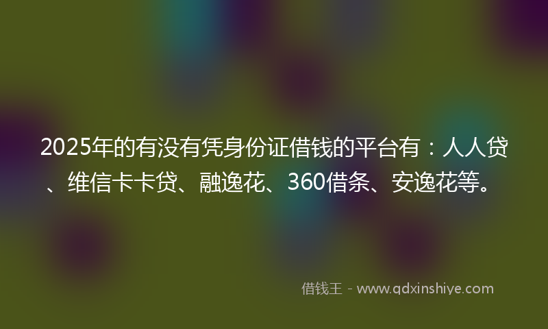 2025年的有没有凭身份证借钱的平台有：人人贷、维信卡卡贷、融逸花、360借条、安逸花等。