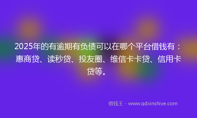 2025年的有逾期有负债可以在哪个平台借钱有：惠商贷、读秒贷、投友圈、维信卡卡贷、信用卡贷等。