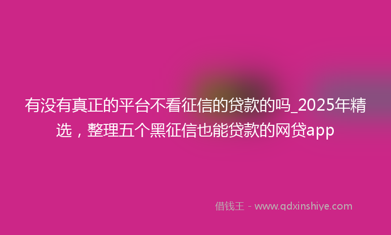 有没有真正的平台不看征信的贷款的吗_2025年精选，整理五个黑征信也能贷款的网贷app