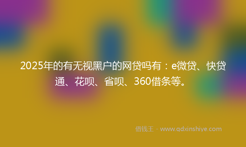 2025年的有无视黑户的网贷吗有：e微贷、快贷通、花呗、省呗、360借条等。