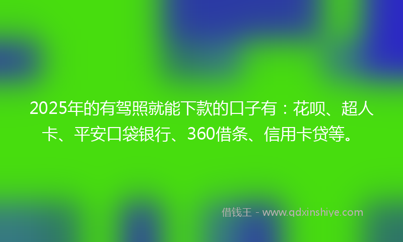 2025年的有驾照就能下款的口子有：花呗、超人卡、平安口袋银行、360借条、信用卡贷等。