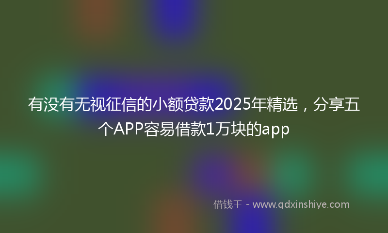 有没有无视征信的小额贷款2025年精选，分享五个APP容易借款1万块的app