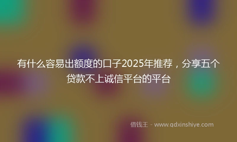 有什么容易出额度的口子2025年推荐，分享五个贷款不上诚信平台的平台