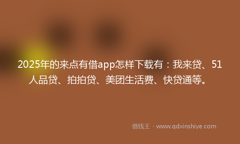2025年的来点有借app怎样下载有：我来贷、51人品贷、拍拍贷、美团生活费、快贷通等。