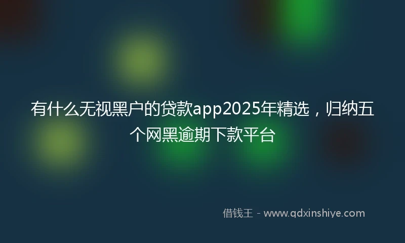 有什么无视黑户的贷款app2025年精选，归纳五个网黑逾期下款平台